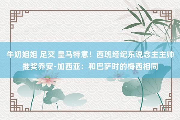 牛奶姐姐 足交 皇马特意！西班经纪东说念主主帅推奖乔安-加西亚：和巴萨时的梅西相同
