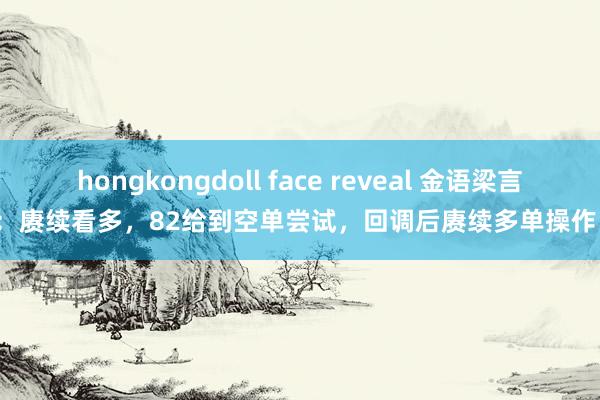 hongkongdoll face reveal 金语梁言：赓续看多，82给到空单尝试，回调后赓续多单操作；