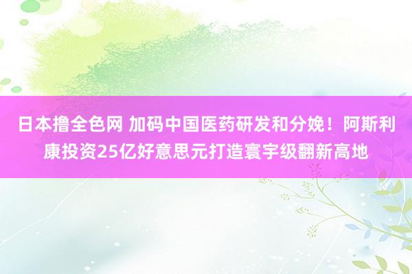 日本撸全色网 加码中国医药研发和分娩！阿斯利康投资25亿好意思元打造寰宇级翻新高地