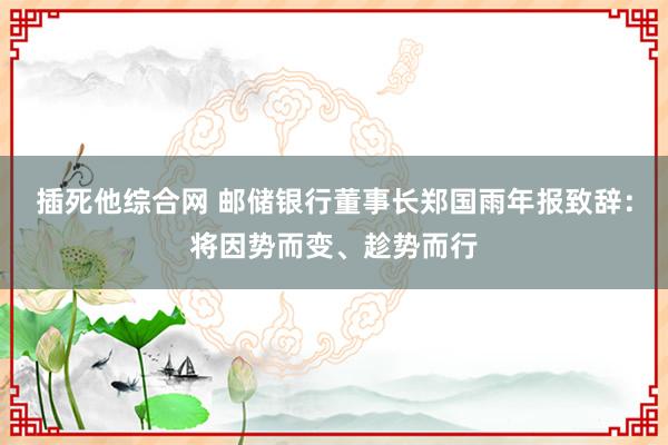 插死他综合网 邮储银行董事长郑国雨年报致辞：将因势而变、趁势而行