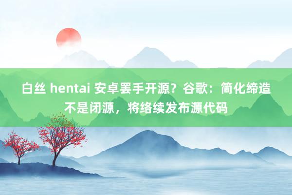白丝 hentai 安卓罢手开源？谷歌：简化缔造不是闭源，将络续发布源代码