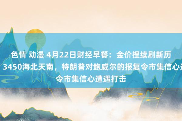 色情 动漫 4月22日财经早餐：金价捏续刷新历史新高，3450海北天南，特朗普对鲍威尔的报复令市集信心遭遇打击