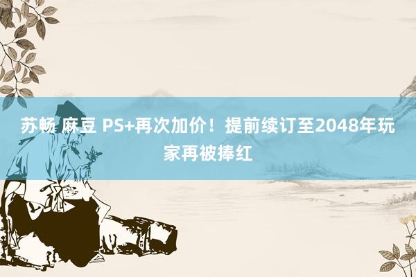 苏畅 麻豆 PS+再次加价！提前续订至2048年玩家再被捧红