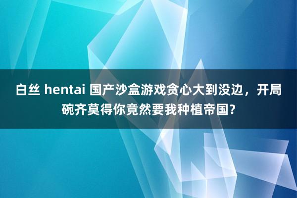 白丝 hentai 国产沙盒游戏贪心大到没边，开局碗齐莫得你竟然要我种植帝国？