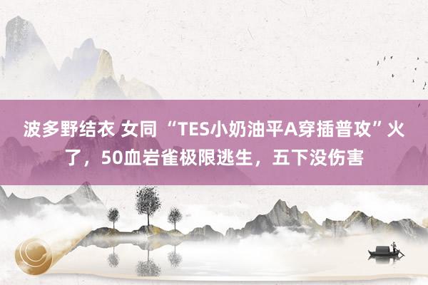 波多野结衣 女同 “TES小奶油平A穿插普攻”火了，50血岩雀极限逃生，五下没伤害
