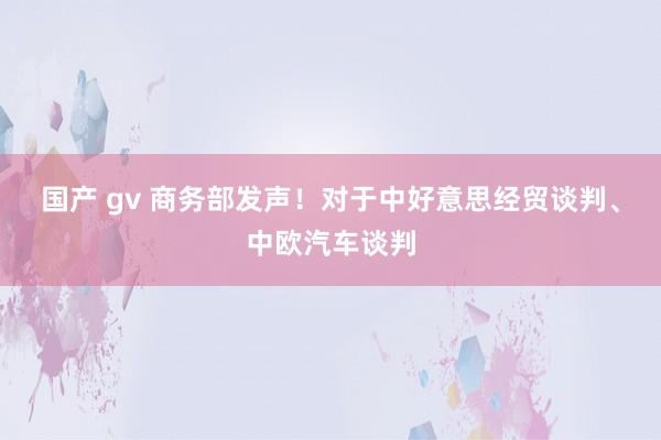 国产 gv 商务部发声！对于中好意思经贸谈判、中欧汽车谈判