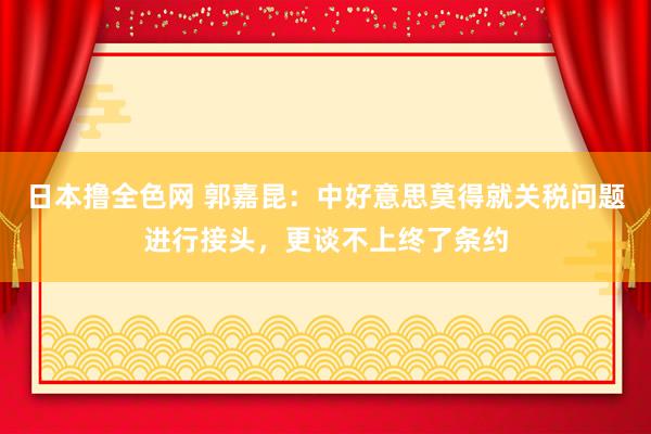 日本撸全色网 郭嘉昆：中好意思莫得就关税问题进行接头，更谈不上终了条约