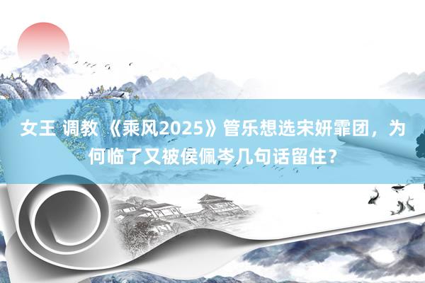 女王 调教 《乘风2025》管乐想选宋妍霏团，为何临了又被侯佩岑几句话留住？