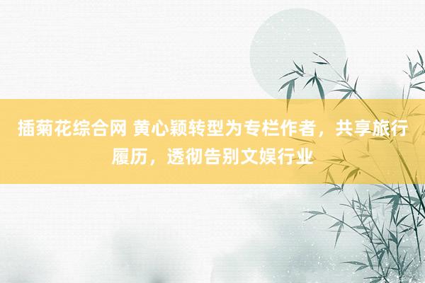 插菊花综合网 黄心颖转型为专栏作者，共享旅行履历，透彻告别文娱行业