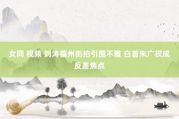女同 视频 刘涛福州街拍引围不雅 白首朱广权成反差焦点
