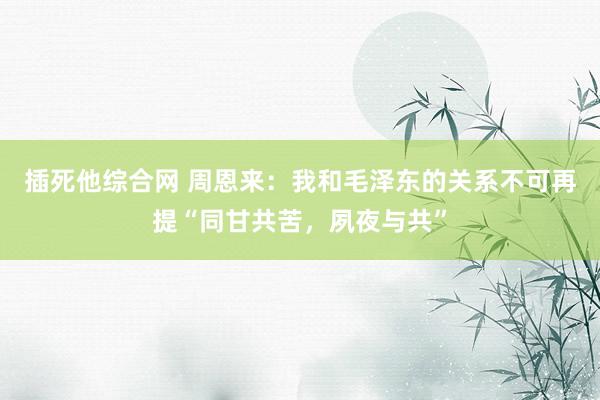 插死他综合网 周恩来：我和毛泽东的关系不可再提“同甘共苦，夙夜与共”