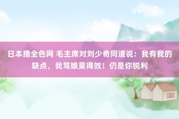 日本撸全色网 毛主席对刘少奇同道说：我有我的缺点，我骂娘莫得效！仍是你锐利