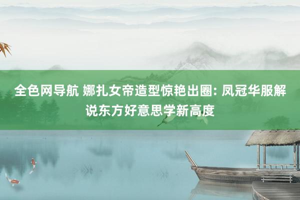全色网导航 娜扎女帝造型惊艳出圈: 凤冠华服解说东方好意思学新高度