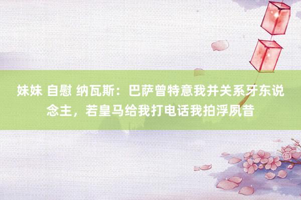 妹妹 自慰 纳瓦斯：巴萨曾特意我并关系牙东说念主，若皇马给我打电话我拍浮夙昔