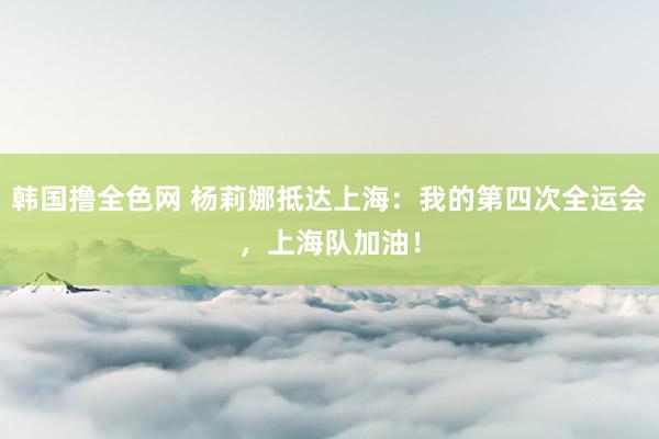 韩国撸全色网 杨莉娜抵达上海：我的第四次全运会，上海队加油！