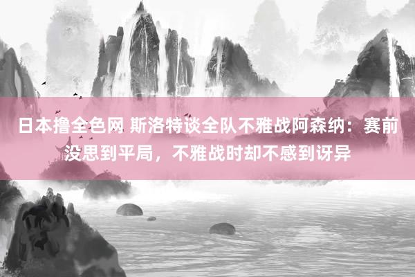 日本撸全色网 斯洛特谈全队不雅战阿森纳：赛前没思到平局，不雅战时却不感到讶异